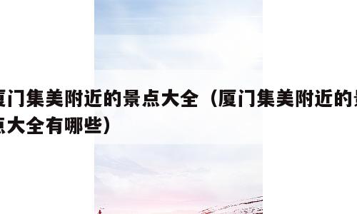 厦门集美附近的景点大全（厦门集美附近的景点大全有哪些）