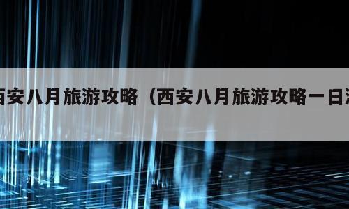 西安八月旅游攻略（西安八月旅游攻略一日游）