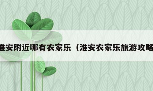 淮安附近哪有农家乐（淮安农家乐旅游攻略）