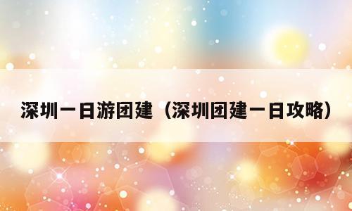 深圳一日游团建（深圳团建一日攻略）