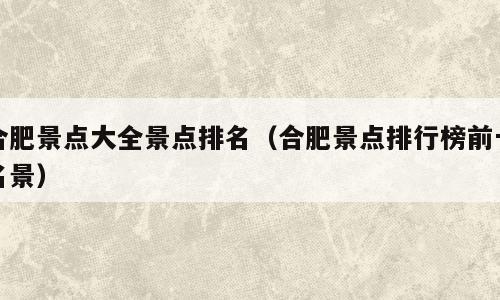 合肥景点大全景点排名（合肥景点排行榜前十名景）