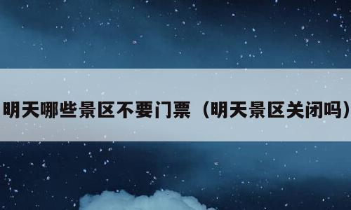 明天哪些景区不要门票（明天景区关闭吗）