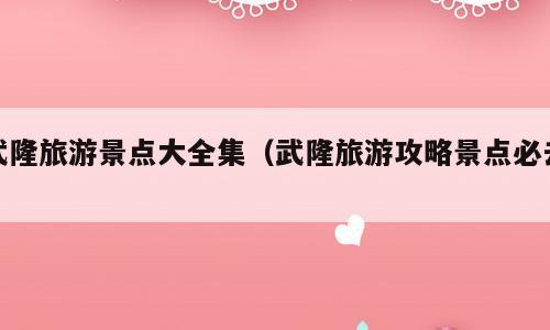 武隆旅游景点大全集（武隆旅游攻略景点必去）