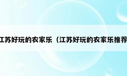 江苏好玩的农家乐（江苏好玩的农家乐推荐）