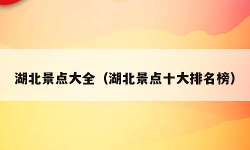 湖北景点大全（湖北景点十大排名榜）