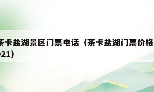 茶卡盐湖景区门票电话（茶卡盐湖门票价格2021）