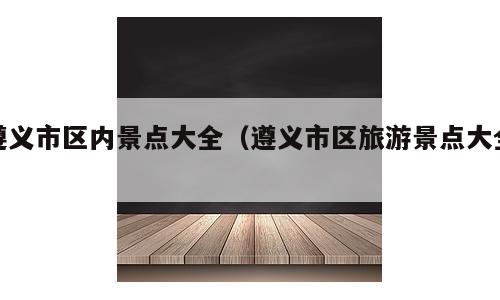 遵义市区内景点大全（遵义市区旅游景点大全）