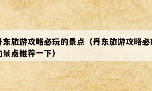 丹东旅游攻略必玩的景点（丹东旅游攻略必玩的景点推荐一下）