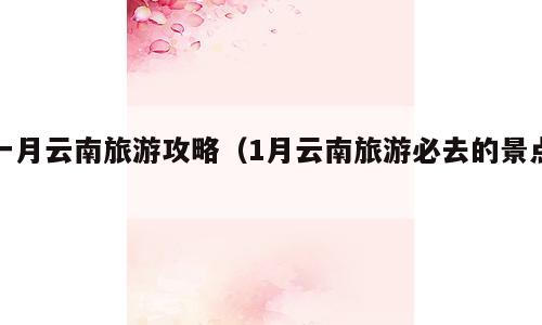 一月云南旅游攻略（1月云南旅游必去的景点）