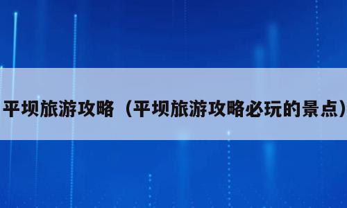 平坝旅游攻略（平坝旅游攻略必玩的景点）
