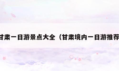 甘肃一日游景点大全（甘肃境内一日游推荐）