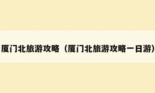 厦门北旅游攻略（厦门北旅游攻略一日游）