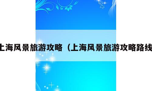 上海风景旅游攻略（上海风景旅游攻略路线）