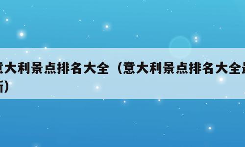 意大利景点排名大全（意大利景点排名大全最新）