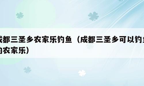 成都三圣乡农家乐钓鱼（成都三圣乡可以钓鱼的农家乐）