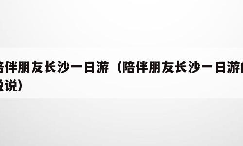陪伴朋友长沙一日游（陪伴朋友长沙一日游的说说）