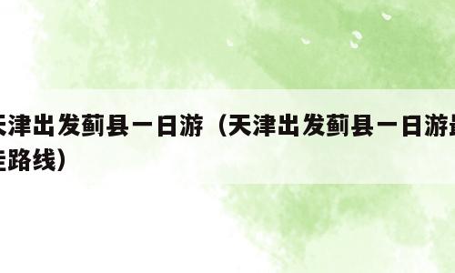 天津出发蓟县一日游（天津出发蓟县一日游最佳路线）