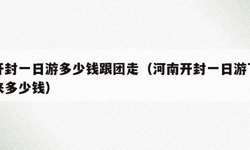 开封一日游多少钱跟团走（河南开封一日游下来多少钱）