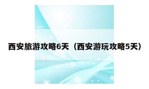 西安旅游攻略6天（西安游玩攻略5天）