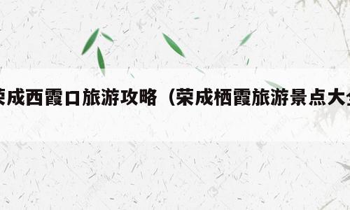 荣成西霞口旅游攻略（荣成栖霞旅游景点大全）