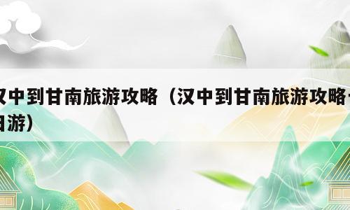 汉中到甘南旅游攻略（汉中到甘南旅游攻略一日游）