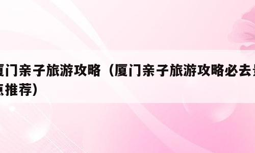 厦门亲子旅游攻略（厦门亲子旅游攻略必去景点推荐）