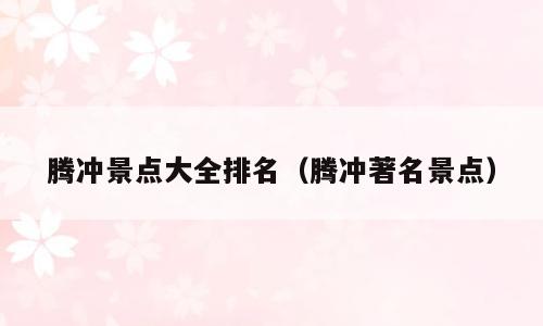 腾冲景点大全排名（腾冲著名景点）