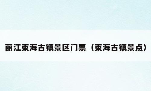 丽江束海古镇景区门票（束海古镇景点）