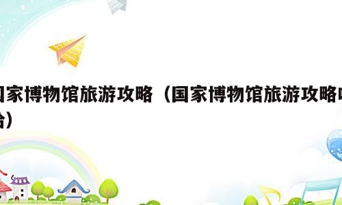 国家博物馆旅游攻略（国家博物馆旅游攻略哈哈）