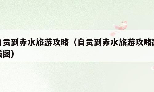 自贡到赤水旅游攻略（自贡到赤水旅游攻略路线图）