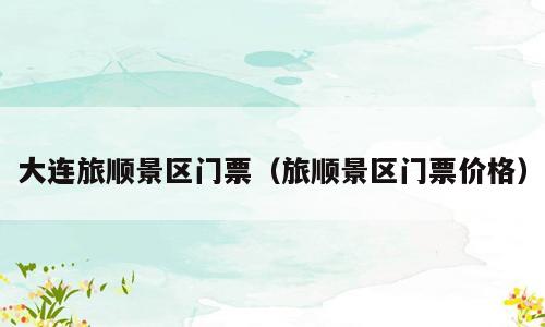 大连旅顺景区门票（旅顺景区门票价格）