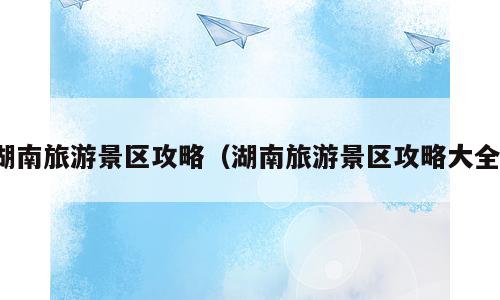 湖南旅游景区攻略（湖南旅游景区攻略大全）