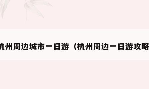 杭州周边城市一日游（杭州周边一日游攻略）