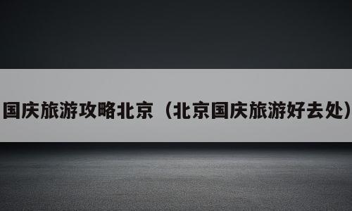 国庆旅游攻略北京（北京国庆旅游好去处）