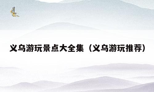 义乌游玩景点大全集（义乌游玩推荐）