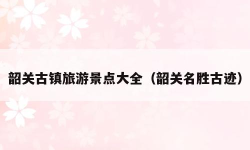 韶关古镇旅游景点大全（韶关名胜古迹）