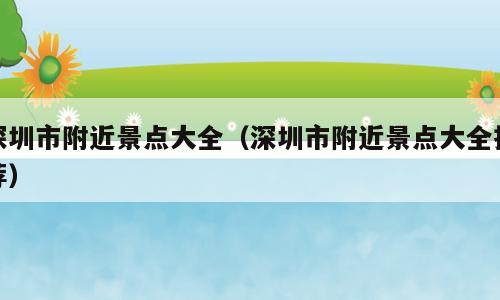 深圳市附近景点大全（深圳市附近景点大全推荐）