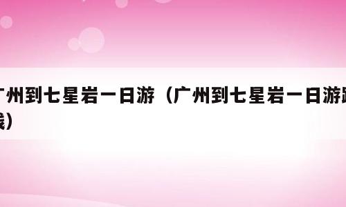 广州到七星岩一日游（广州到七星岩一日游路线）