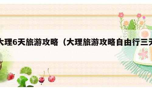 大理6天旅游攻略（大理旅游攻略自由行三天）