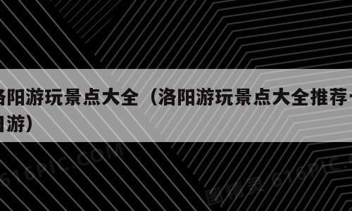 洛阳游玩景点大全（洛阳游玩景点大全推荐一日游）