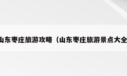 山东枣庄旅游攻略（山东枣庄旅游景点大全）