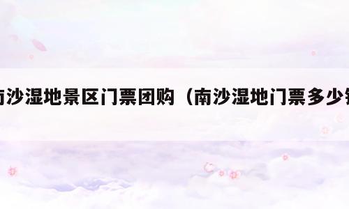 南沙湿地景区门票团购（南沙湿地门票多少钱）