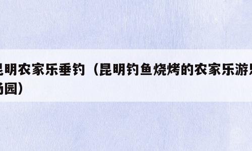 昆明农家乐垂钓（昆明钓鱼烧烤的农家乐游乐场园）