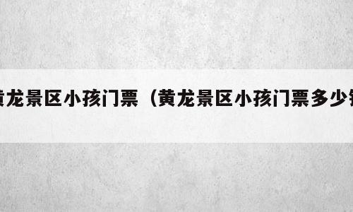 黄龙景区小孩门票（黄龙景区小孩门票多少钱）