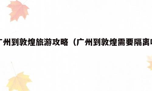 广州到敦煌旅游攻略（广州到敦煌需要隔离吗）