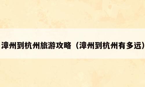 漳州到杭州旅游攻略（漳州到杭州有多远）
