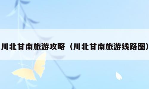 川北甘南旅游攻略（川北甘南旅游线路图）
