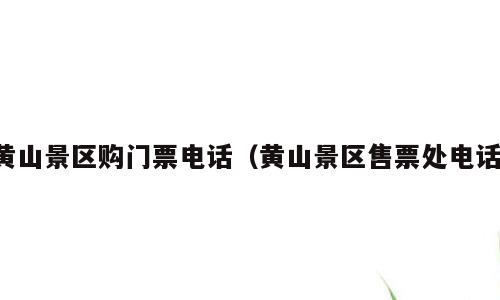 黄山景区购门票电话（黄山景区售票处电话）