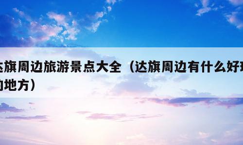 达旗周边旅游景点大全（达旗周边有什么好玩的地方）