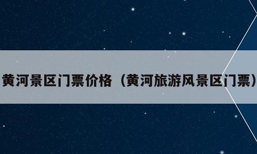 黄河景区门票价格（黄河旅游风景区门票）